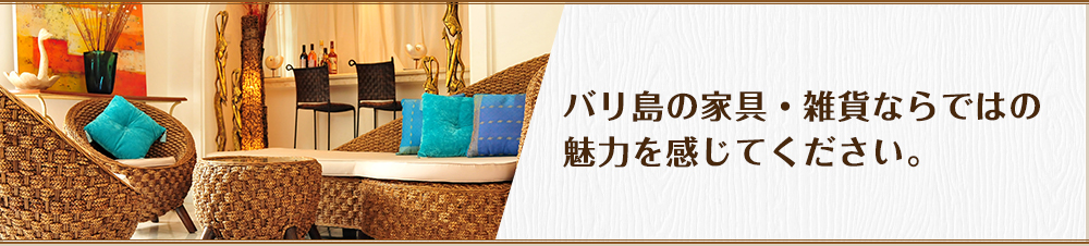 バリ島の家具・雑貨ならではの魅力を感じてください。