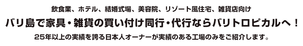 飲食業、ホテル、結婚式場、美容院、リゾート風住宅、雑貨店向け バリ島で家具・雑貨の買い付け同行・代行ならバリトロピカルへ！ 25年以上の実績を誇る日本人オーナーが実績のある工場のみをご紹介します。